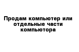 Продам компьютер или отдельные части компьютора